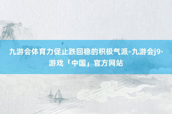 九游会体育力促止跌回稳的积极气派-九游会j9·游戏「中国」官方网站