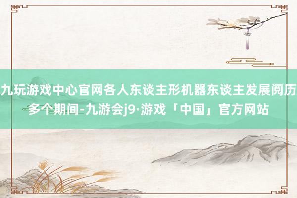 九玩游戏中心官网各人东谈主形机器东谈主发展阅历多个期间-九游会j9·游戏「中国」官方网站