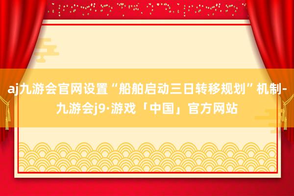 aj九游会官网设置“船舶启动三日转移规划”机制-九游会j9·游戏「中国」官方网站