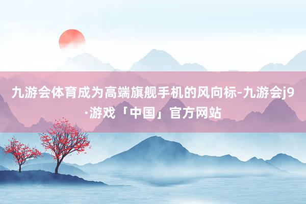 九游会体育成为高端旗舰手机的风向标-九游会j9·游戏「中国」官方网站