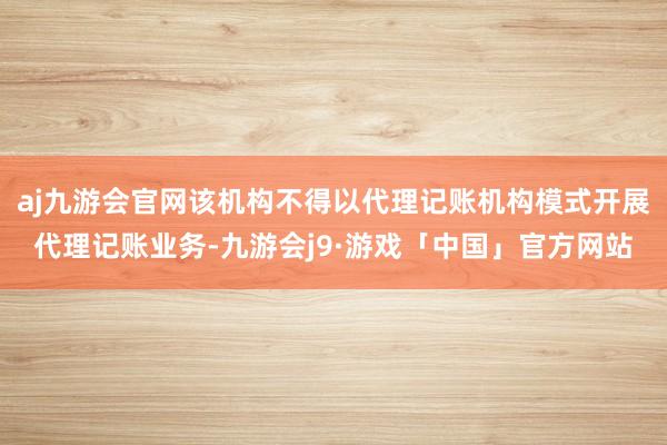 aj九游会官网该机构不得以代理记账机构模式开展代理记账业务-九游会j9·游戏「中国」官方网站