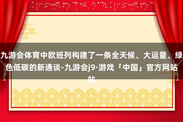 九游会体育中欧班列构建了一条全天候、大运量、绿色低碳的新通谈-九游会j9·游戏「中国」官方网站