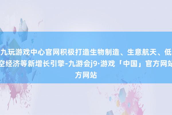 九玩游戏中心官网积极打造生物制造、生意航天、低空经济等新增长引擎-九游会j9·游戏「中国」官方网站
