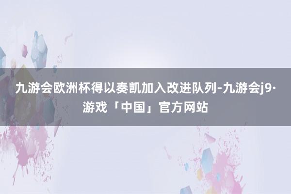 九游会欧洲杯得以奏凯加入改进队列-九游会j9·游戏「中国」官方网站