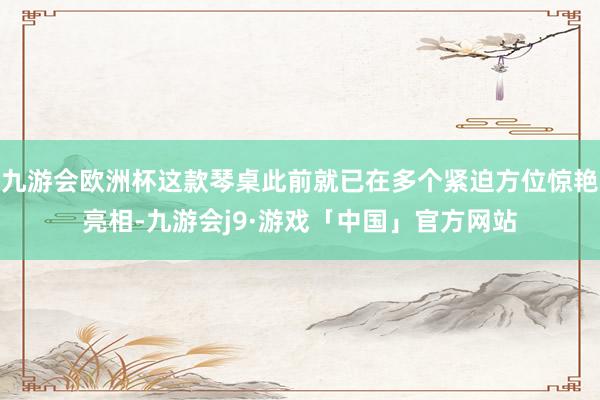 九游会欧洲杯这款琴桌此前就已在多个紧迫方位惊艳亮相-九游会j9·游戏「中国」官方网站