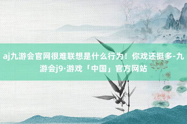 aj九游会官网很难联想是什么行为！你戏还挺多-九游会j9·游戏「中国」官方网站