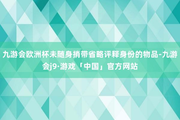 九游会欧洲杯未随身捎带省略评释身份的物品-九游会j9·游戏「中国」官方网站