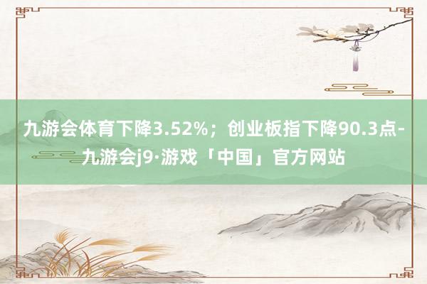 九游会体育下降3.52%；创业板指下降90.3点-九游会j9·游戏「中国」官方网站