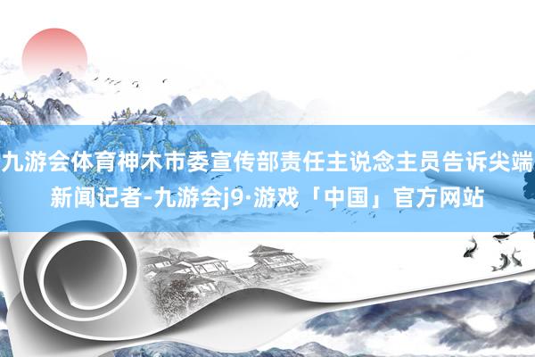 九游会体育神木市委宣传部责任主说念主员告诉尖端新闻记者-九游会j9·游戏「中国」官方网站