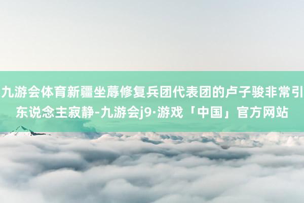 九游会体育新疆坐蓐修复兵团代表团的卢子骏非常引东说念主寂静-九游会j9·游戏「中国」官方网站
