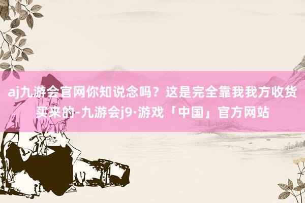 aj九游会官网你知说念吗？这是完全靠我我方收货买来的-九游会j9·游戏「中国」官方网站