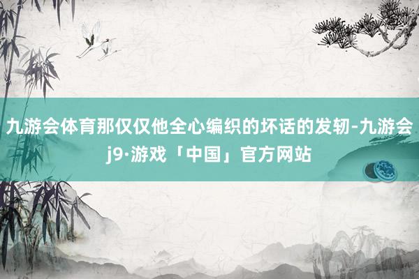 九游会体育那仅仅他全心编织的坏话的发轫-九游会j9·游戏「中国」官方网站