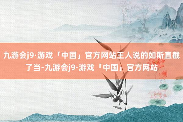 九游会j9·游戏「中国」官方网站王人说的如斯直截了当-九游会j9·游戏「中国」官方网站