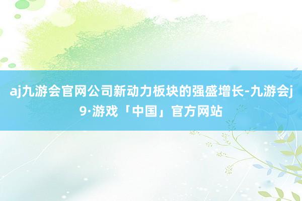 aj九游会官网公司新动力板块的强盛增长-九游会j9·游戏「中国」官方网站