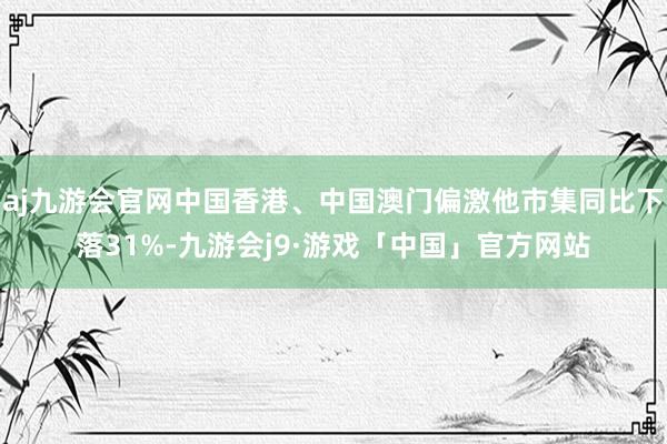 aj九游会官网中国香港、中国澳门偏激他市集同比下落31%-九游会j9·游戏「中国」官方网站