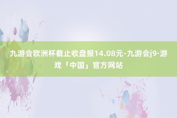 九游会欧洲杯截止收盘报14.08元-九游会j9·游戏「中国」官方网站