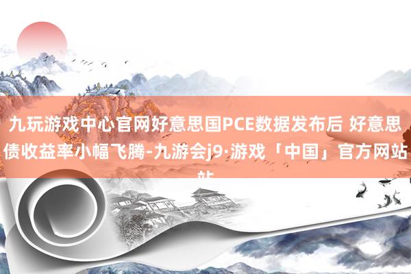 九玩游戏中心官网好意思国PCE数据发布后 好意思债收益率小幅飞腾-九游会j9·游戏「中国」官方网站