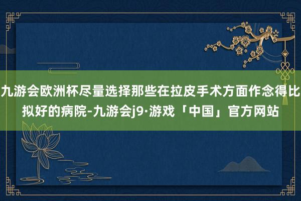 九游会欧洲杯尽量选择那些在拉皮手术方面作念得比拟好的病院-九游会j9·游戏「中国」官方网站