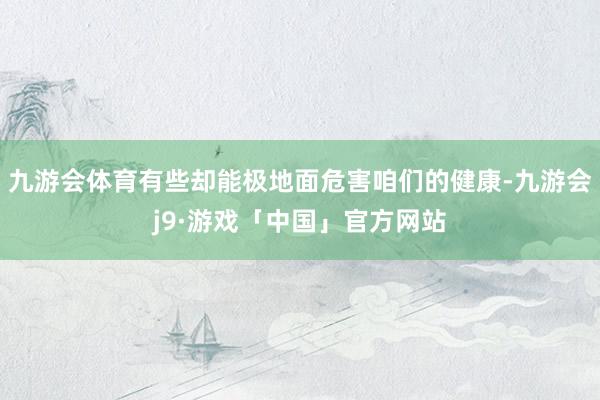 九游会体育有些却能极地面危害咱们的健康-九游会j9·游戏「中国」官方网站
