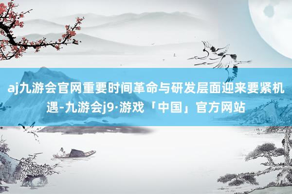 aj九游会官网重要时间革命与研发层面迎来要紧机遇-九游会j9·游戏「中国」官方网站