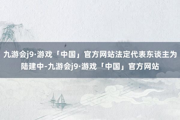 九游会j9·游戏「中国」官方网站法定代表东谈主为陆建中-九游会j9·游戏「中国」官方网站