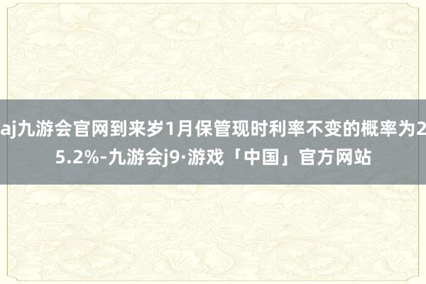 aj九游会官网到来岁1月保管现时利率不变的概率为25.2%-九游会j9·游戏「中国」官方网站