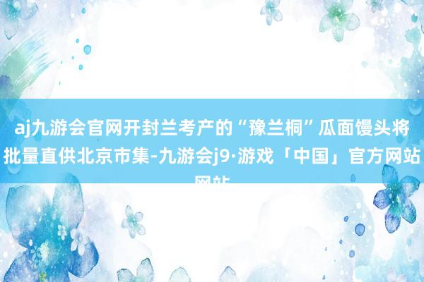 aj九游会官网开封兰考产的“豫兰桐”瓜面馒头将批量直供北京市集-九游会j9·游戏「中国」官方网站
