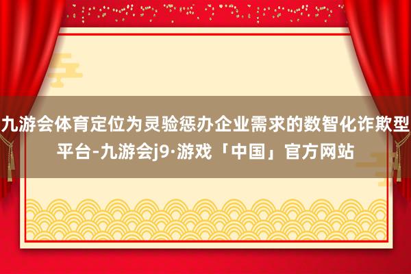 九游会体育定位为灵验惩办企业需求的数智化诈欺型平台-九游会j9·游戏「中国」官方网站