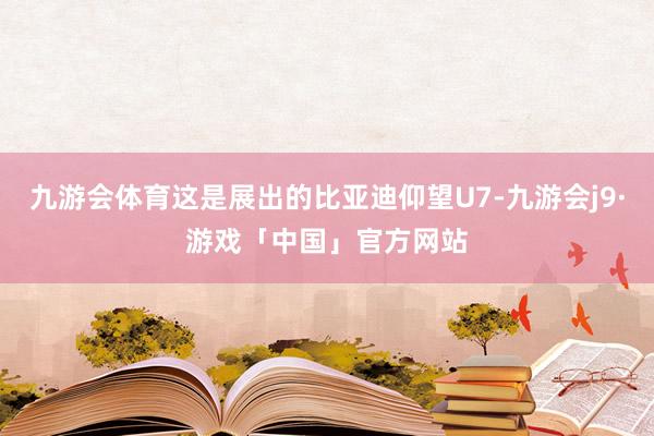 九游会体育这是展出的比亚迪仰望U7-九游会j9·游戏「中国」官方网站