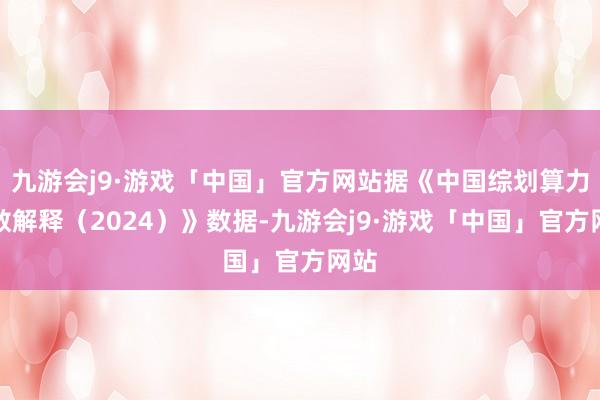 九游会j9·游戏「中国」官方网站据《中国综划算力指数解释（2024）》数据-九游会j9·游戏「中国」官方网站