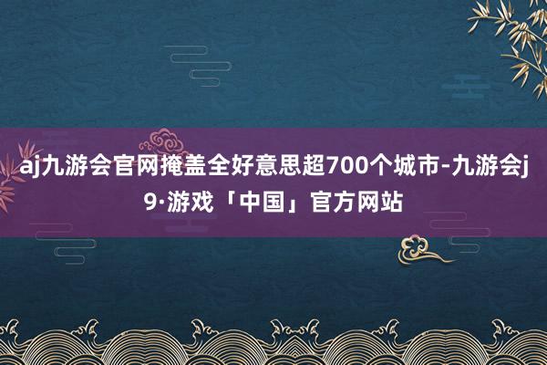 aj九游会官网掩盖全好意思超700个城市-九游会j9·游戏「中国」官方网站