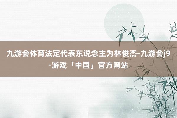 九游会体育法定代表东说念主为林俊杰-九游会j9·游戏「中国」官方网站