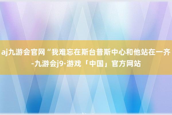 aj九游会官网“我难忘在斯台普斯中心和他站在一齐-九游会j9·游戏「中国」官方网站