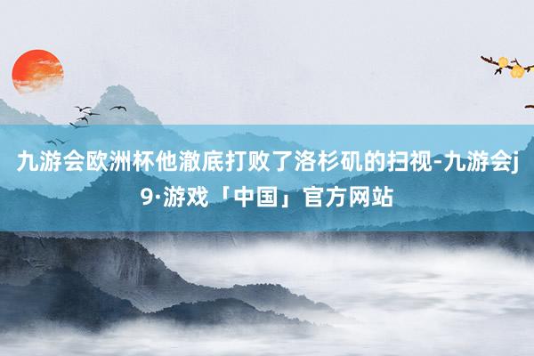 九游会欧洲杯他澈底打败了洛杉矶的扫视-九游会j9·游戏「中国」官方网站