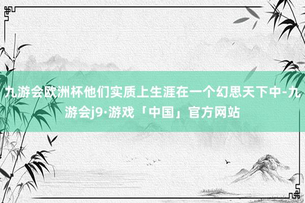 九游会欧洲杯他们实质上生涯在一个幻思天下中-九游会j9·游戏「中国」官方网站