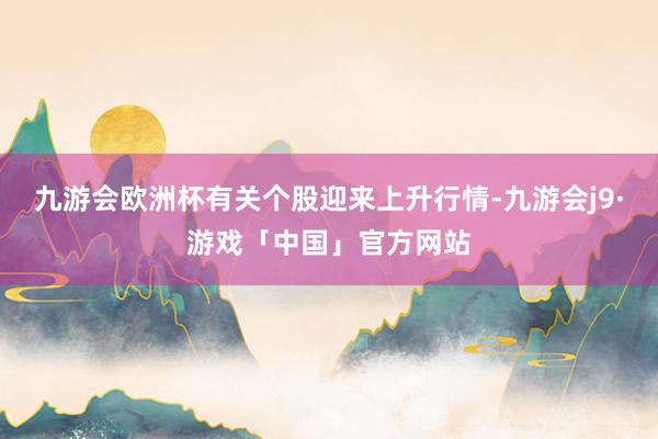 九游会欧洲杯有关个股迎来上升行情-九游会j9·游戏「中国」官方网站