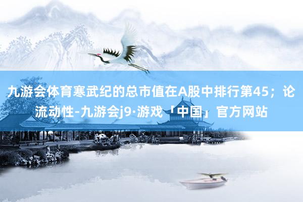 九游会体育寒武纪的总市值在A股中排行第45；论流动性-九游会j9·游戏「中国」官方网站