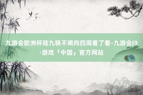 九游会欧洲杯陆九骁不竭向四周看了看-九游会j9·游戏「中国」官方网站