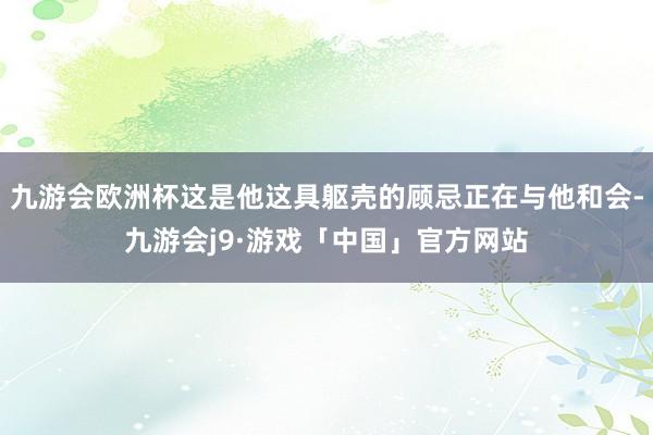 九游会欧洲杯这是他这具躯壳的顾忌正在与他和会-九游会j9·游戏「中国」官方网站