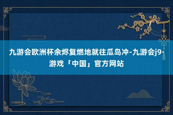 九游会欧洲杯余烬复燃地就往瓜岛冲-九游会j9·游戏「中国」官方网站