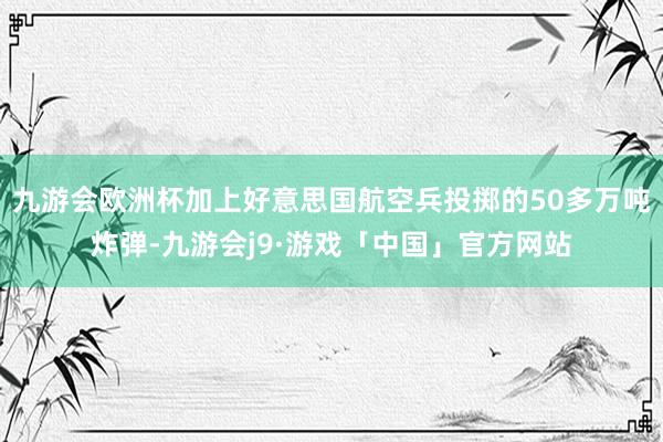 九游会欧洲杯加上好意思国航空兵投掷的50多万吨炸弹-九游会j9·游戏「中国」官方网站
