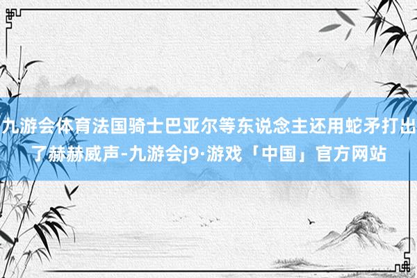 九游会体育法国骑士巴亚尔等东说念主还用蛇矛打出了赫赫威声-九游会j9·游戏「中国」官方网站