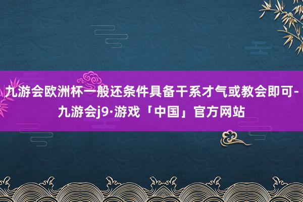 九游会欧洲杯一般还条件具备干系才气或教会即可-九游会j9·游戏「中国」官方网站