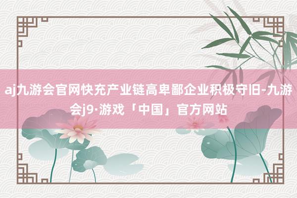 aj九游会官网快充产业链高卑鄙企业积极守旧-九游会j9·游戏「中国」官方网站