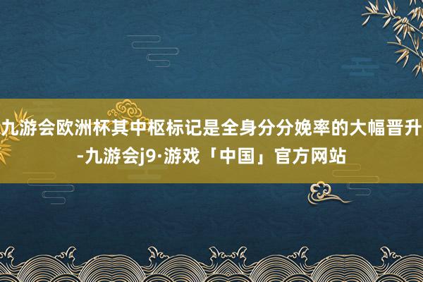 九游会欧洲杯其中枢标记是全身分分娩率的大幅晋升-九游会j9·游戏「中国」官方网站