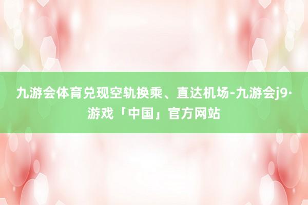 九游会体育兑现空轨换乘、直达机场-九游会j9·游戏「中国」官方网站