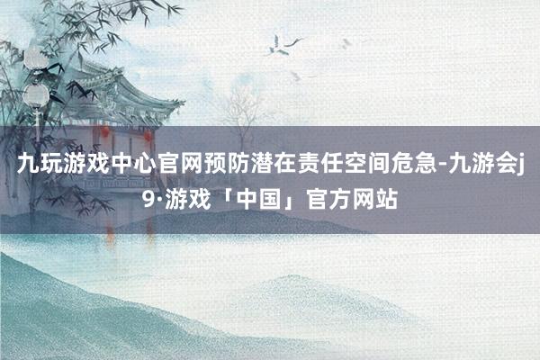 九玩游戏中心官网预防潜在责任空间危急-九游会j9·游戏「中国」官方网站