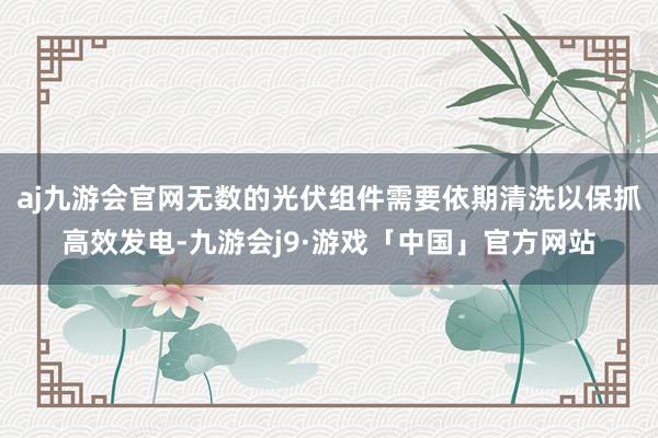 aj九游会官网无数的光伏组件需要依期清洗以保抓高效发电-九游会j9·游戏「中国」官方网站