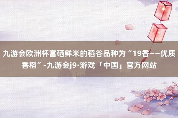九游会欧洲杯富硒鲜米的稻谷品种为“19香——优质香稻”-九游会j9·游戏「中国」官方网站