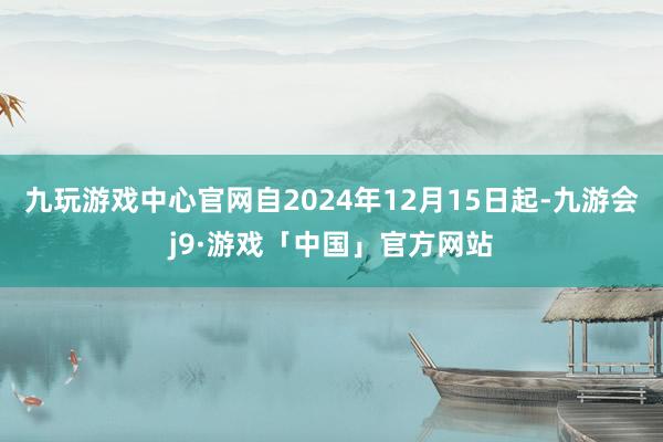 九玩游戏中心官网自2024年12月15日起-九游会j9·游戏「中国」官方网站